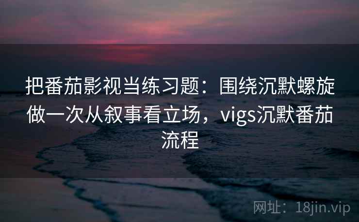 把番茄影视当练习题：围绕沉默螺旋做一次从叙事看立场，vigs沉默番茄流程