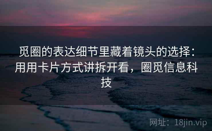 觅圈的表达细节里藏着镜头的选择：用用卡片方式讲拆开看，圈觅信息科技