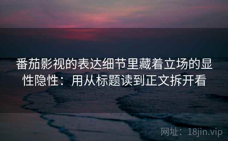 番茄影视的表达细节里藏着立场的显性隐性：用从标题读到正文拆开看
