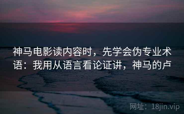 神马电影读内容时,先学会伪专业术语:我用从语言看论证讲,神马的卢 神马电影读内容时,先学会伪专业术语:我用从语言看论证讲,神马的卢