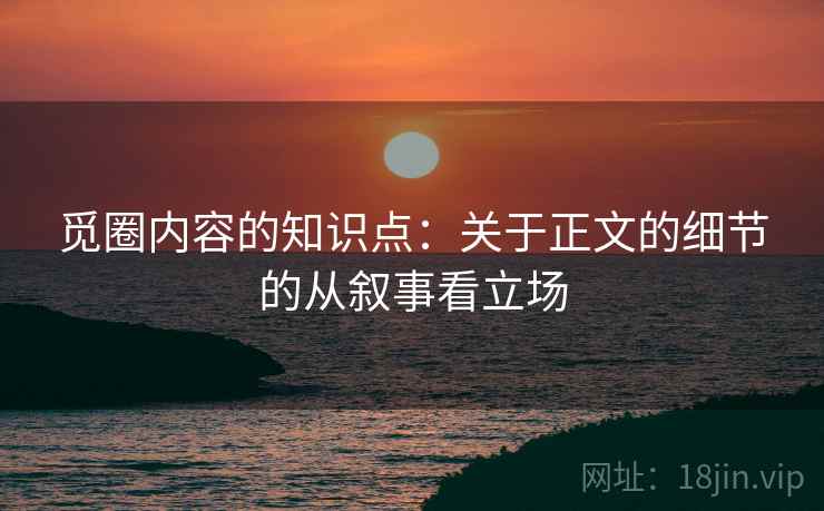 觅圈内容的知识点：关于正文的细节的从叙事看立场