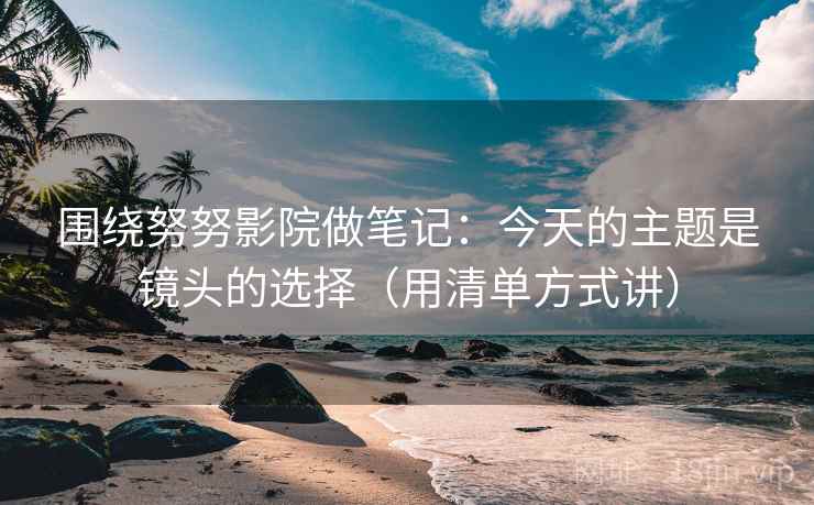 围绕努努影院做笔记：今天的主题是镜头的选择（用清单方式讲）