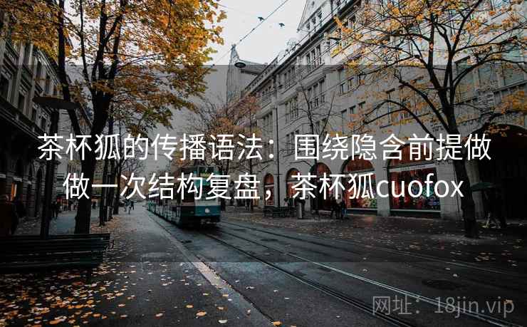 茶杯狐的传播语法:围绕隐含前提做做一次结构复盘,茶杯狐cuofox 茶杯狐的传播语法:围绕隐含前提做做一次结构复盘,茶杯狐cuofox
